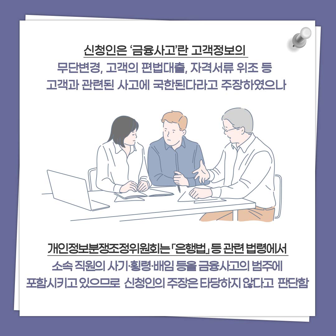 신청인은 ‘금융사고’란 고객정보의 무단변경, 고객의 편법대출, 자격서류 위조 등 고객과 관련된 사고에 국한된다라고 주장하였으나 개인정보분쟁조정위원회는 「은행법」 등 관련 법령에서 소속 직원의 사기·횡령·배임 등을 금융사고의 범주에 포함시키고 있으므로 신청인의 주장은 타당하지 않다고 판단함