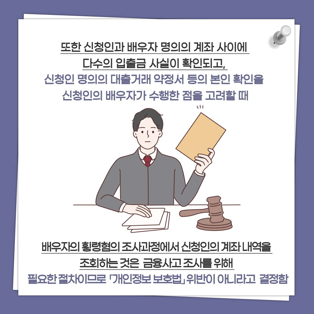 또한 신청인과 배우자 명의의 계좌 사이에 다수의 입출금 사실이 확인되고, 신청인 명의의 대출거래 약정서 등의 본인 확인을 신청인의 배우자가 수행한 점을 고려할 때 배우자의 횡령혐의 조사과정에서 신청인의 계좌 내역을 조회하는 것은 금융사고 조사를 위해 필요한 절차이므로 「개인정보 보호법」위반이 아니라고 결정함