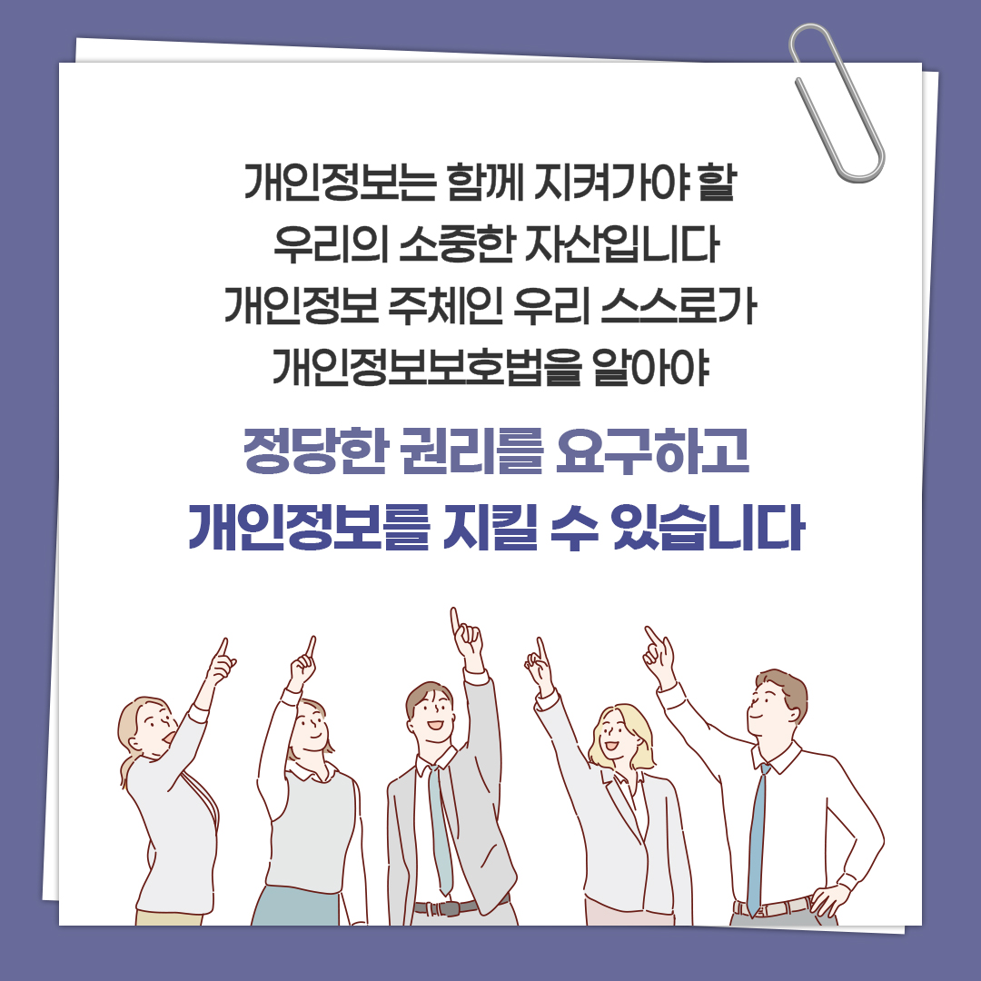 개인정보는 함께 지켜가야 할 우리의 소중한 자산입니다 개인정보 주체인 우리 스스로가 개인정보보호법을 알아야 정당한 권리를 요구하고 개인정보를 지킬 수 있습니다