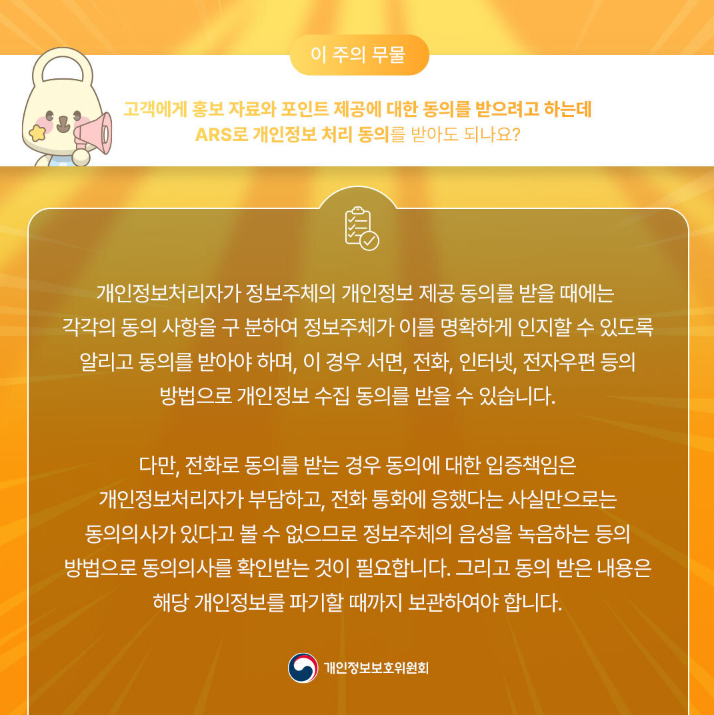 이 주의 무물 고객에게 홍보 자료와 포인트 제공에 대한 동의를 받으려고 하는데 ARS로 개인정보 처리 동의를 받아도 되나요? 개인정보처리자가 정보주체의 개인정보 제공 동의를 받을 때에는 각각의 동의 사항을 구분하여 정보주체가 이를 명확하게 인지할 수 있도록 알리고 동의를 받아야 하며, 이 경우 서면, 전화, 인터넷, 전자우편 등의 방법으로 개인정보 수집 동의를 받을 수 있습니다. 다만, 전화로 동의를 받는 경우 동의에 대한 입증책임은 개인정보처리자가 부담하고, 전화 통화에 응했다는 사실만으로는 동의의사가 있다고 볼 수 없으므로 정보주체의 음성을 녹음하는 등의 방법으로 동의의사를 확인받는 것이 필요합니다. 그리고 동의 받은 내용은 해당 개인정보를 파기할 때까지 보관하여야 합니다. |개인정보보호위원회