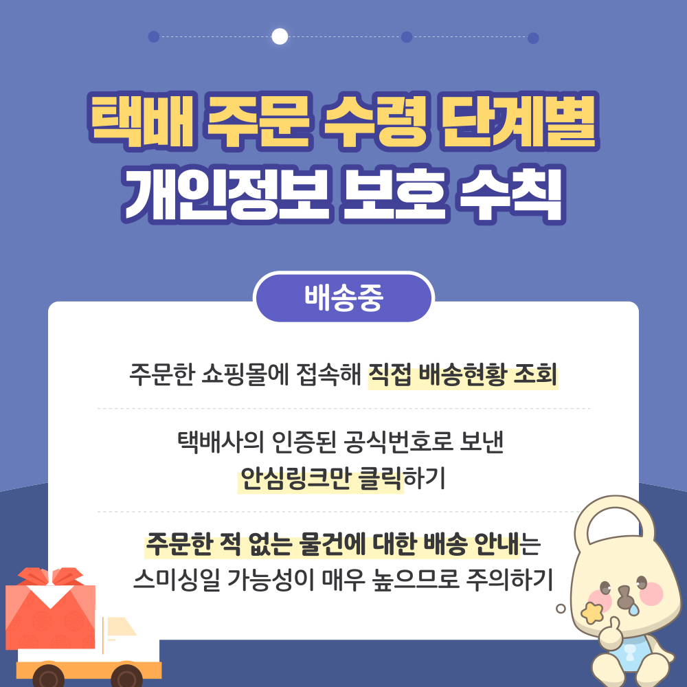 택배 주문 수령 단계별 개인정보 보호 수칙 2. 배송중 : ① 주문한 쇼핑몰에 접속해 직접 배송현황 조회 ② 택배사의 인증된 공식번호로 보낸 안심링크만 클릭하기 ③ 주문한 적 없는 물건에 대한 배송 안내는 스미싱일 가능성이 매우 높으므로 주의하기