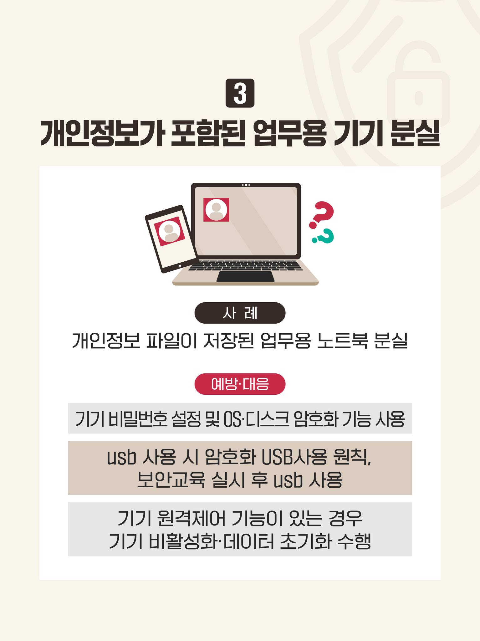 ③개인정보가 포함된 업무용 기기 분실
사례: 개인정보 파일이 저장된 업무용 노트북 분실
예방·대응: 기기 비밀번호 설정 및 OS·디스크 암호화 기능 사용
USB 사용 시 암호화 USB 사용 원칙, 보안 교육 실시 후 USB 사용
기기 원격 제어 기능이 있는 경우 기기 비활성화·데이터 초기화 수행