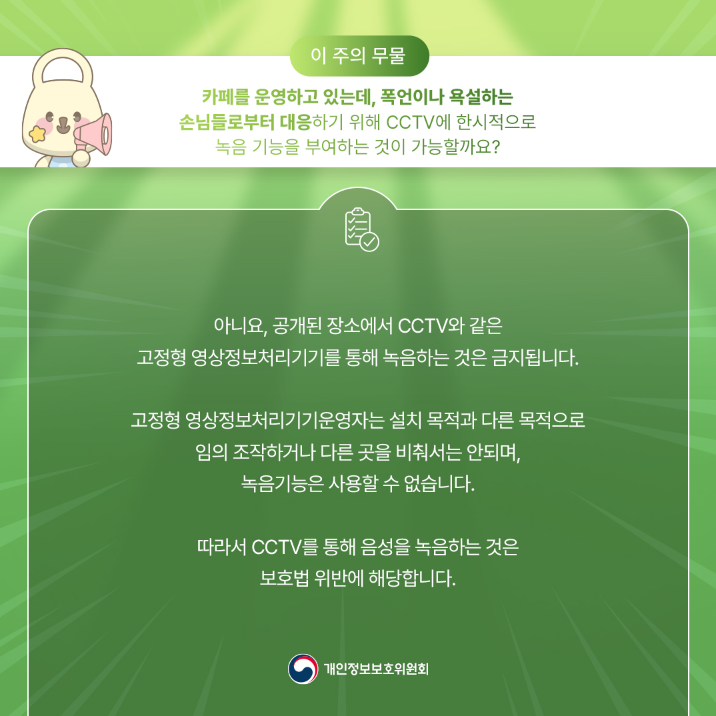 이 주의 무물 카페를 운영하고 있는데, 폭언이나 욕설하는 손님들로부터 대응하기 위해 CCTV에 한시적으로 녹음 기능을 부여하는 것이 가능할까요? 아니요, 공개된 장소에서 CCTV와 같은 고정형 영상정보처리기기를 통해 녹음하는 것은 금지됩니다. 고정형 영상정보처리기기운영자는 설치 목적과 다른 목적으로 임의 조작하거나 다른 곳을 비춰서는 안되며, 녹음기능은 사용할 수 없습니다. 따라서 CCTV를 통해 음성을 녹음하는 것은 보호법 위반에 해당합니다. 개인정보보호위원회