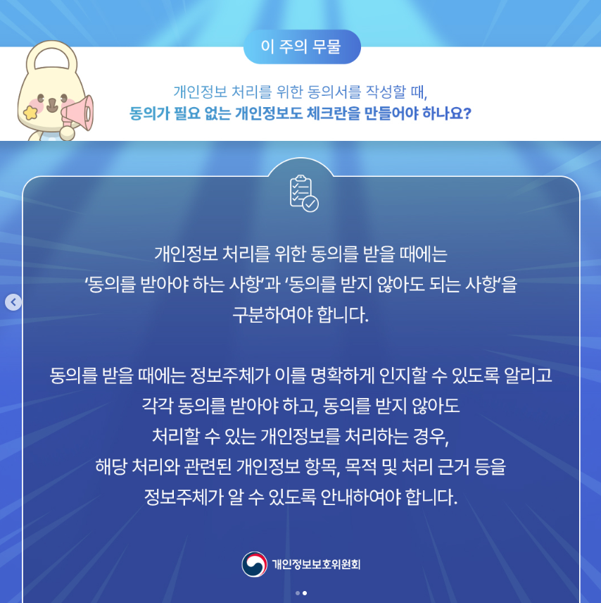 이 주의 무물 개인정보 처리를 위한 동의서를 작성할 때, 동의가 필요 없는 개인정보도 체크란을 만들어야 하나요? 개인정보 처리를 위한 동의를 받을 때에는 '동의를 받아야 하는 사항'과 '동의를 받지 않아도 되는 사항을 구분하여야 합니다. 동의를 받을 때에는 정보주체가 이를 명확하게 인지할 수 있도록 알리고 각각 동의를 받아야 하고, 동의를 받지 않아도 처리할 수 있는 개인정보를 처리하는 경우, 해당 처리와 관련된 개인정보 항목, 목적 및 처리 근거 등을 정보주체가 알 수 있도록 안내하여야 합니다. |개인정보보호위원회