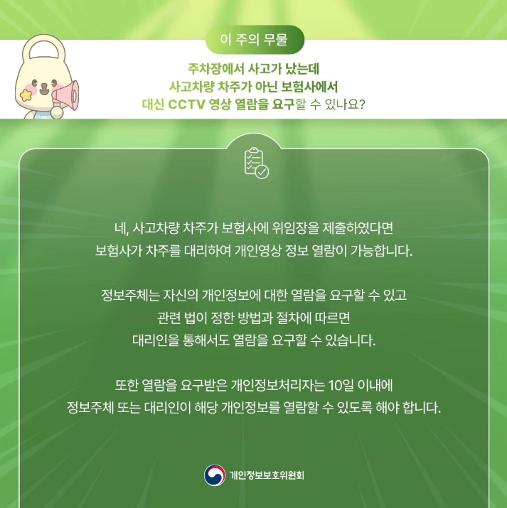 이 주의 무물 주차장에서 사고가 났는데 사고차량 차주가 아닌 보험사에서 대신 CCTV 영상 열람을 요구할 수 있나요? 네, 사고차량 차주가 보험사에 위임장을 제출하였다면 보험사가 차주를 대리하여 개인영상정보 열람이 가능합니다. 정보주체는 자신의 개인정보에 대한 열람을 요구할 수 있고 관련 법이 정한 방법과 절차에 따르면 대리인을 통해서도 열람을 요구할 수 있습니다. 또한 열람을 요구받은 개인정보처리자는 10일 이내에 정보주체 또는 대리인이 해당 개인정보를 열람할 수 있도록 해야 합니다. 개인정보보호위원회