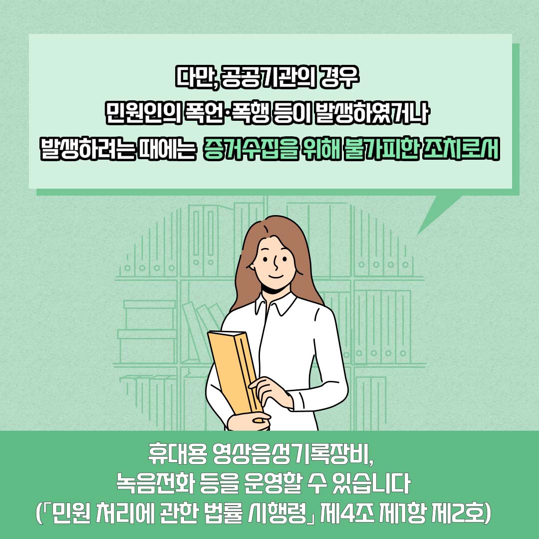 다만, 공공기관의 경우 민원인의 폭언·폭행 등이 발생하였거나 발생하려는 때에는 증거수집을 위해 불가피한 조치로서 휴대용 영상음성기록장비, 녹음전화 등을 운영할 수 있습니다(「민원 처리에 관한 법률 시행령」 제4조 제1항 제2호)