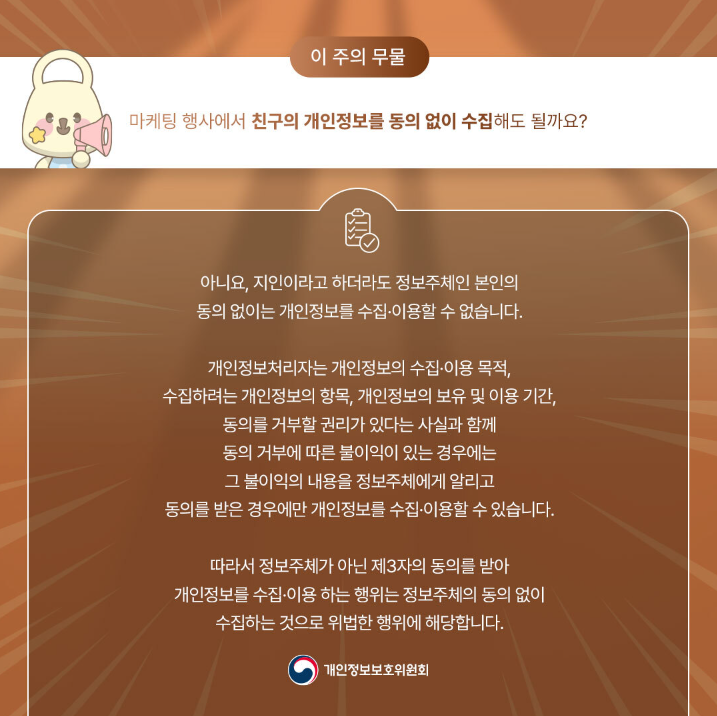 이 주의 무물 마케팅 행사에서 친구의 개인정보를 동의 없이 수집해도 될까요? 아니요, 지인이라고 하더라도 정보주체인 본인의 동의 없이 개인정보를 수집•이용할 수 없습니다. 개인정보처리자는 개인정보의 수집·이용 목적, 수집하려는 개인정보의 항목, 개인정보의 보유 및 이용 기간, 동의를 거부할 권리가 있다는 사실과 함께 동의 거부에 따른 불이익이 있는 경우에는 그 불이익의 내용을 정보주체에게 알리고 동의를 받은 경우에만 개인정보를 수집•이용할 수 있습니다. 따라서 정보주체가 아닌 제3자의 동의를 받아 개인정보를 수집·이용하는 행위는 정보주체의 동의 없이 수집하는 것으로 위법한 행위에 해당합니다. |개인정보보호위원회