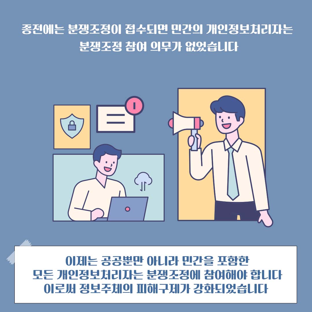 종전에는 분쟁조정이 접수되면 민간의 개인정보처리자는 분쟁조정 참여 의무가 없었습니다 이제는 공공뿐만 아니라 민간을 포함한 모든 개인정보처리자는 분쟁조정에 참여해야 합니다 이로써 정보주체의 피해구제가 강화되었습니다