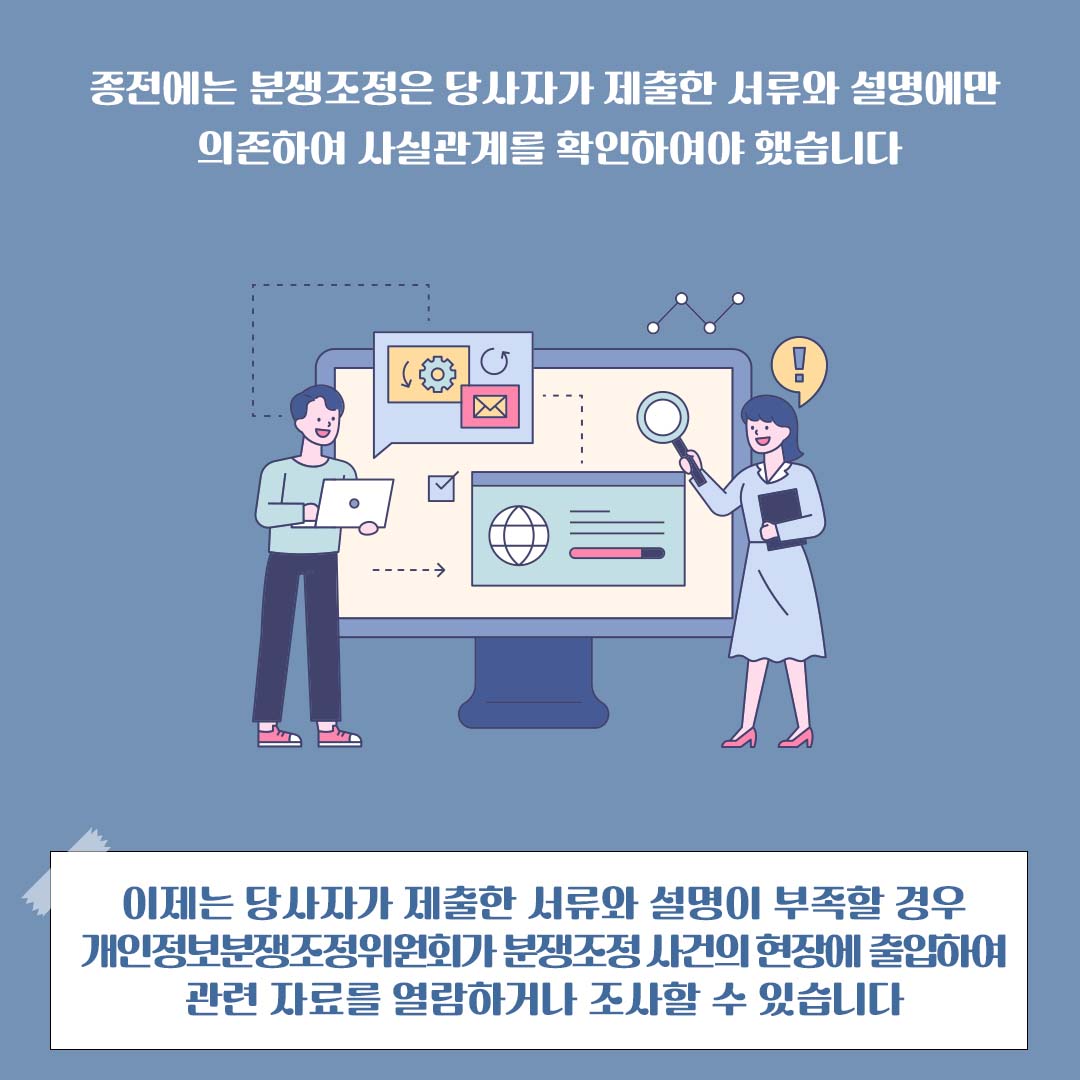 종전에는 분쟁조정은 당사자가 제출한 서류와 설명에만 의존하여 사실관계를 확인하여야 했습니다 이제는 당사자가 제출한 서류와 설명이 부족할 경우 개인정보분쟁조정위원회가 분쟁조정 사건의 현장에 출입하여 관련 자료를 열람하거나 조사할 수 있습니다
