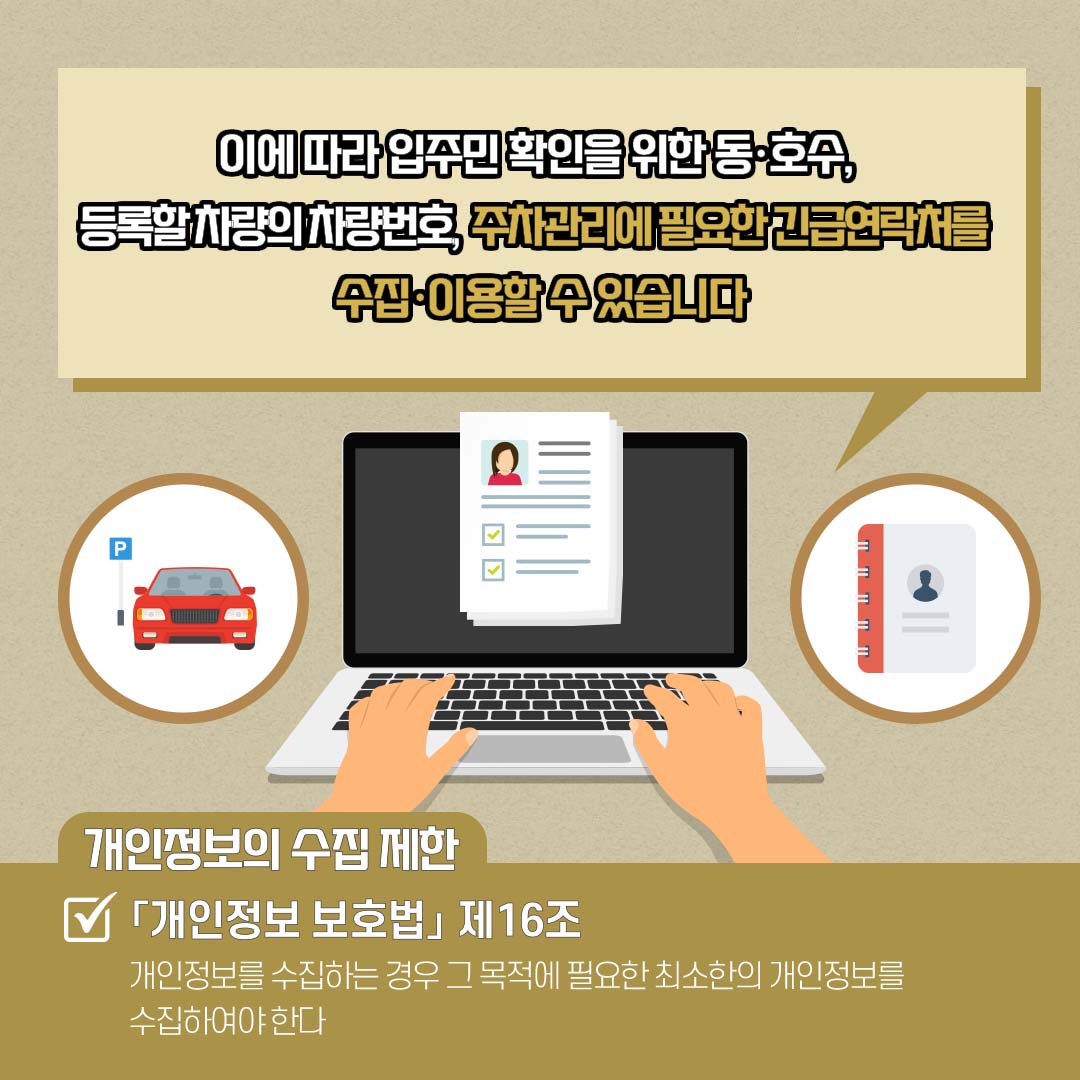 이에 따라 입주민 확인을 위한 동·호수, 등록할 차량의 차량번호, 주차관리에 필요한 긴급연락처를 수집·이용할 수 있습니다 개인정보의 수집 제한(√「개인정보 보호법」 제16조) : 개인정보를 수집하는 경우 그 목적에 필요한 최소한의 개인정보를 수집하여야 한다