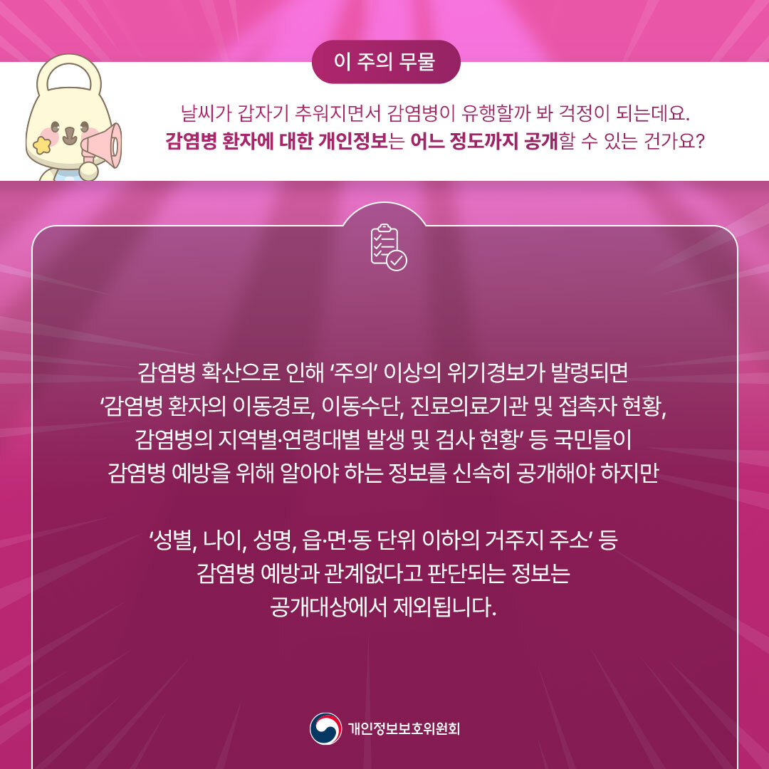 [이 주의 무물] 개인정보위에 무엇이든 물어보세요!
날씨가 갑자기 추워지면서 감염병이 유행할까 봐 걱정이 되는데요.
감염병 환자에 대한 개인정보는 어느 정도까지 공개할 수 있는 건가요?

감염병 확산으로 인해 '주의' 이상의 위기경보가 발령되면 '감염병 환자의 이동경로, 이ㅣ동수단, 진료의료기관 및 접촉자 현황, 감염병의 지역별·연령대별 발생 및 검사 형황' 등
국민들이 감염병 예방을 위해 알아야 하는 정보를 신속히 공개해야 하지만
'성별, 나이, 성명, 읍·면·동 단위 이하의 거주지 주소' 등 감염병 예방과 관계없다고 판단되는 정보는 공개대상에서 제외됩니다.