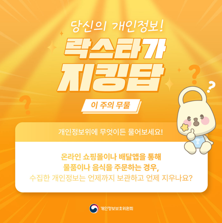 당신의 개인정보! 락스타가 지킹탑 이 주의 무물 개인정보위에 무엇이든 물어보세요! 온라인 쇼핑몰이나 배달앱을 통해 물품이나 음식을 주문하는 경우, 수집한 개인정보는 언제까지 보관하고 언제 지우나요? 개인정보보호위원회