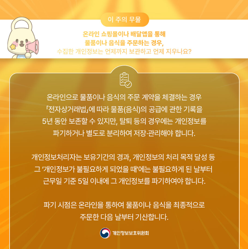 이 주의 무물 온라인 쇼핑몰이나 배달앱을 통해 물품이나 음식을 주문하는 경우, 수집한 개인정보는 언제까지 보관하고 언제 지우나요? 온라인으로 물품이나 음식의 주문 계약을 체결하는 경우 「전자상거래법」에 따라 물품(음식)의 공급에 관한 기록을 5년동안 보존할 수 있지만, 탈퇴 등의 경우에는 개인정보를 파기하거나 별도로 분리하여 저장·관리해야 합니다. 개인정보처리자는 보유기간의 경과, 개인정보의 처리 목적 달성 등 그 개인정보가 불필요하게 되었을 때에는 불필요하게 된 날부터 근무일 기준 5일 이내에 그 개인정보를 파기하여야 합니다. 파기 시점은 온라인을 통하여 물품이나 음식을 최종적으로 주문한 다음날부터 기산합니다. 개인정보보호위원회