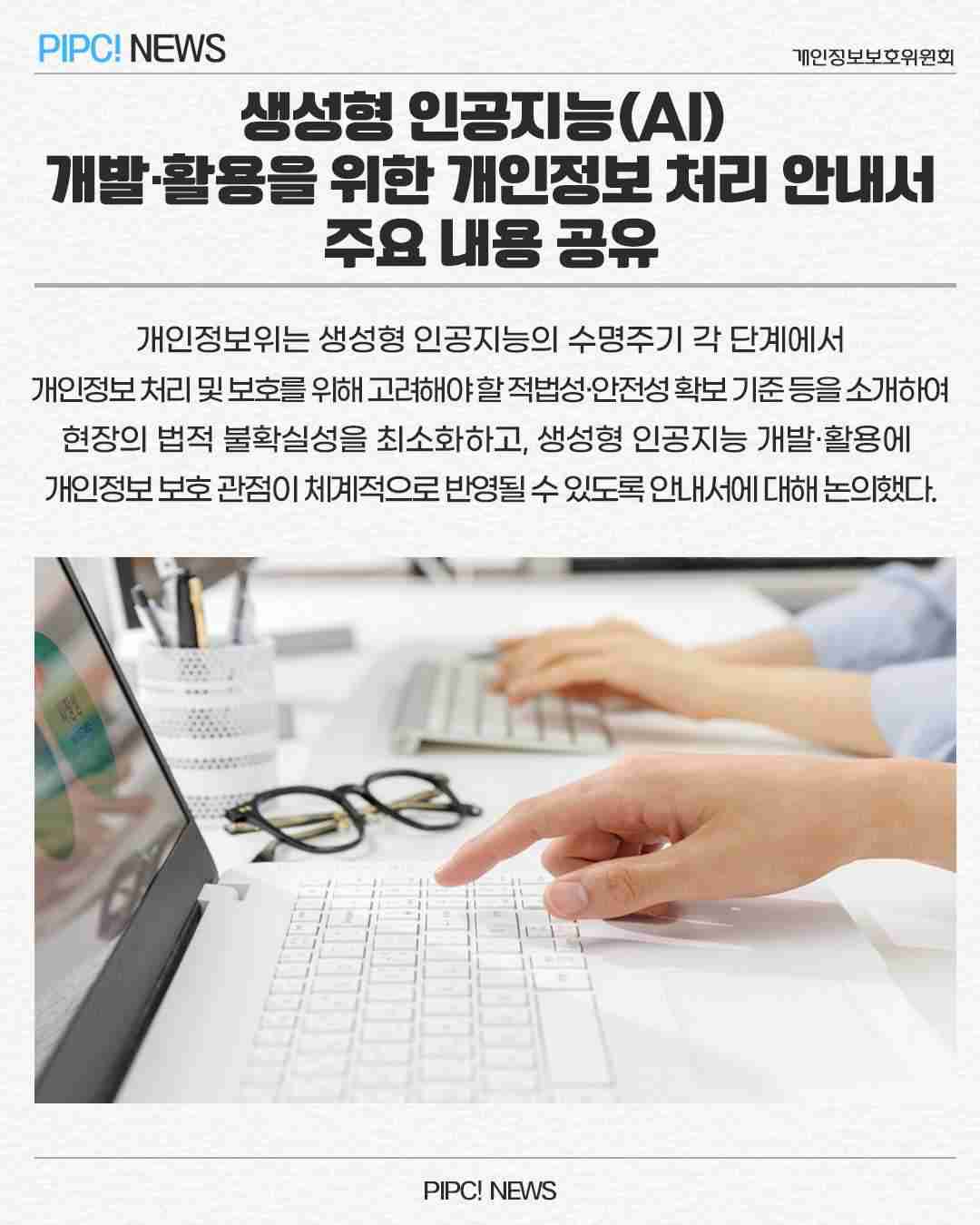 생성형 인공지능(AI)
개발·활용을 위한 개인정보 처리 안내서
주요 내용 공유
개인정보위는 생성형 인공지능의 수명주기 각 단계에서
개인정보처리 및 보호를 위해 고려해야할적법성·안전성확보 기준등을 소개하여 
현장의 법적 불확실성을 최소화하고, 생성형 인공지능 개발·활용에 
개인정보보호관점이 체계적으로 반영될 수 있도록 안내서에 대해 논의했다.