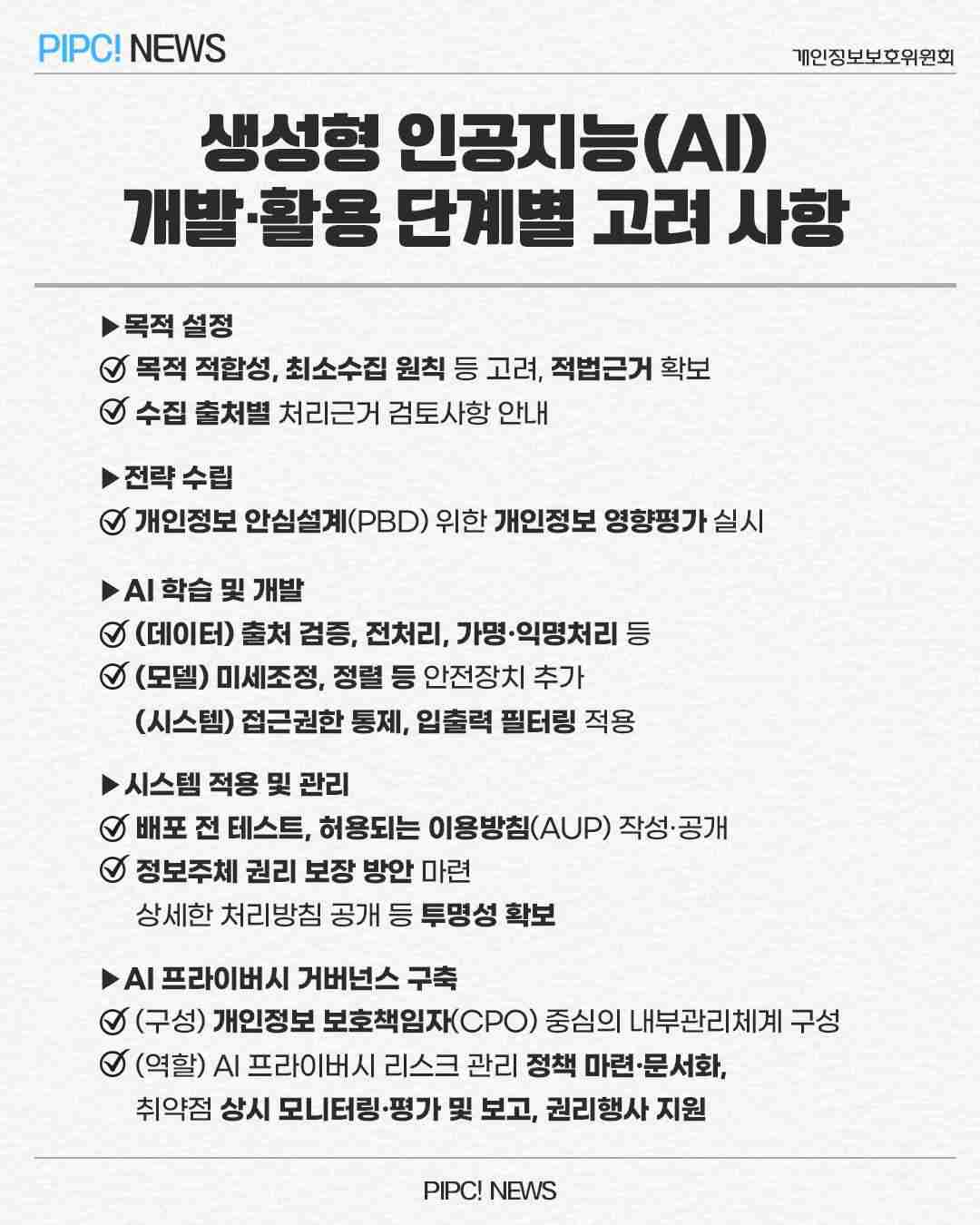 생성형 인공지능(AI)
개발·활용 단계별 고려 사항
▶목적 설정
☑ 목적 적합성, 최소수집 원칙 등 고려, 적법근거 확보
☑ 수집 출처별 처리근거 검토사항 안내
▶전략 수립
☑ 개인정보안심설계(PBD) 위한 개인정보 영향평가 실시
▶AI학습 및 개발
☑ (데이터) 출처 검증, 전처리, 가명·익명처리 등
☑ (모델) 미세조정, 정렬 등 안전장치 추가
(시스템) 접근권한 통제, 입출력 필터링 적용
▶시스템 적용 및 관리
☑ 배포 전 테스트, 허용되는 이용방침(AUP) 작성·공개
☑ 정보주체 권리 보장 방안 마련
상세한 처리방침 공개 등 투명성 확보
▶AL 프라이버시 거버넌스 구축
☑ (구성) 개인정보 보호책임자(CPO) 중심의 내부관리체계 구성
☑ (역할) AL프라이버시 리스크 관리 정책 마련·문서화,
취약점 상시 모니터링·평가 및 보고, 권리행사 지원

