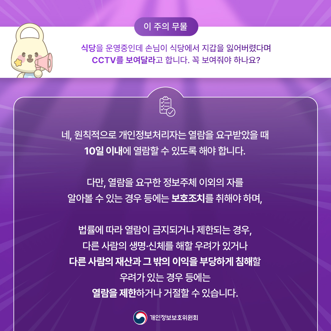 이 주의 무물
식당을 운영중인데 손님이 식당에서 지갑을 잃어버렸다며 cctv를 보여달라고 합니다.
꼭 보여줘야하나요?
네, 원칙적으로 개인정보처리자는 열람을 요구받았을 때 10일 이내에 열람할 수 있도록 해야 합니다.
다만, 열람을 요구한 정보주체 이외의 자를 알아볼 수 있는 경우 등에는 보호조치를 취해야 하며,
법률에 따라 열람이 금지되거나 제한되는 경우, 다른 사람의 생명·신체를 해할 우려가 있더나
다른 사람의 재산과 그 밖의 이익을 부당하게 침해할 우려가 있는 경우 등에는 열람을 제한하거나 거절할 수 있습니다.