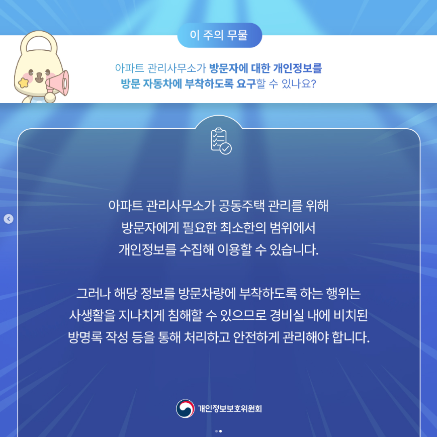 53 이 주의 무물 아파트 관리사무소가 방문자에 대한 개인정보를 방문 자동차에 부착하도록 요구할 수 있나요? 아파트 관리사무소가 공동주택 관리를 위해 방문자에게 필요한 최소한의 범위에서 개인정보를 수집해 이용할 수 있습니다. 그러나 해당 정보를 방문차량에 부착하도록 하는 행위는 사생활을 지나치게 침해할 수 있으므로 경비실 내에 비치된 방명록 작성 등을 통해 처리하고 안전하게 관리해야 합니다. 개인정보보호위원회