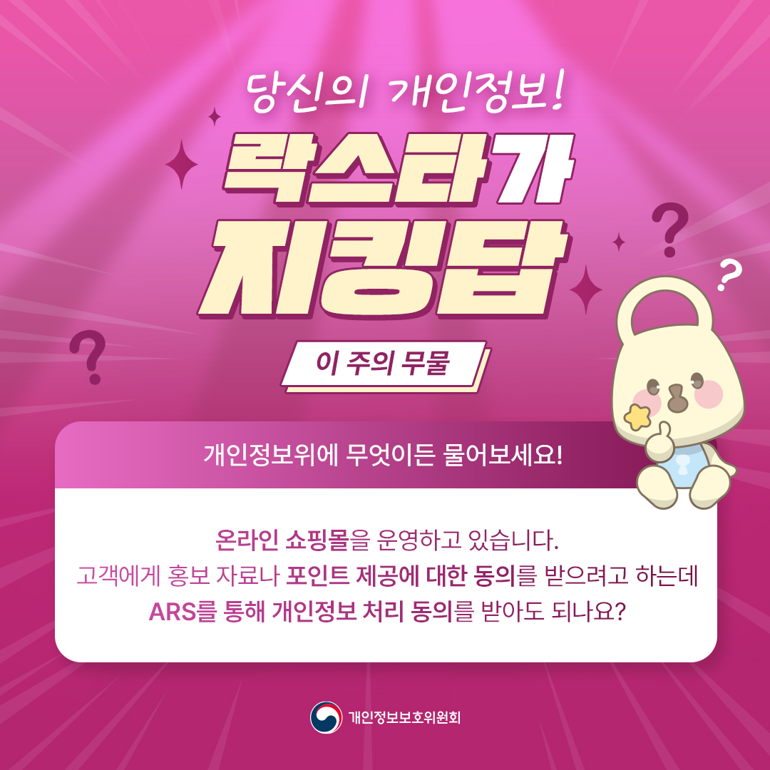 당신의 개인정보! 락스타가 지킹답
[이 주의 무물] 개인정보위에 무엇이든 물어보세요!
온라인 쇼핑몰을 운영하고 있습니다 고객에게 홍보 자료나 포인트 제공에 대한 동의를 받으려고 하는데 ARS를 통해 개인정보 처리 동의를 받아도 되나요?