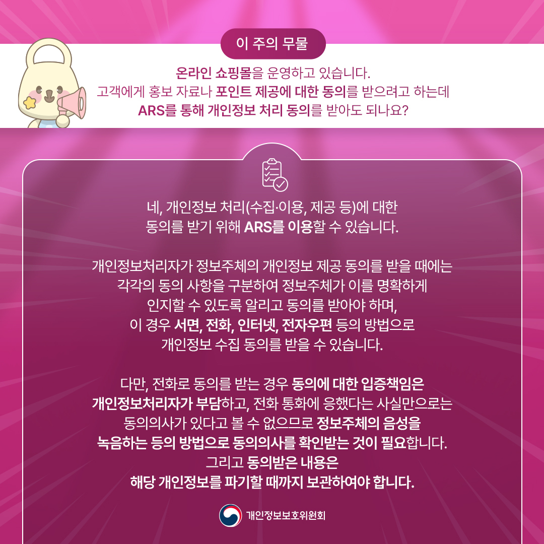 [이 주의 무물] 개인정보위에 무엇이든 물어보세요!
온라인 쇼핑몰을 운영하고 있습니다 고객에게 홍보 자료나 포인트 제공에 대한 동의를 받으려고 하는데 ARS를 통해 개인정보 처리 동의를 받아도 되나요?

네, 개인정보 처리(수집·이용, 제공 등)에 대한 동의를 받기 위해 ARS를 이용할 수 있습니다

개인정보처리자가 정보주체의 개인정보 제공 동의를 받을 때에는 각각의 동의 사항을 구분하여 정보주체가 이를 명확하게 인지할 수 있도록 알리고 동의를 받아야 하며,
이 경우 서면, 전화, 인터넷, 전자우편 등의 방법으로 개인정보 수집 동의를 받을 수 있습니다

다만, 전화로 동의를 받는 경우 동의에 대한 입증책임은 개인정보처리자가 부담하고, 전화 통화에 응했다는 사실만으로는 동의의사가 있다고 볼 수 없으므로 정보주체의 음성을 녹음하는 등의 방법으로
동의의사를 확인받는 것이 필요합니다 그리고 동의받은 내용은 해당 개인정보를 파기할 때까지 보관하여야 합니다