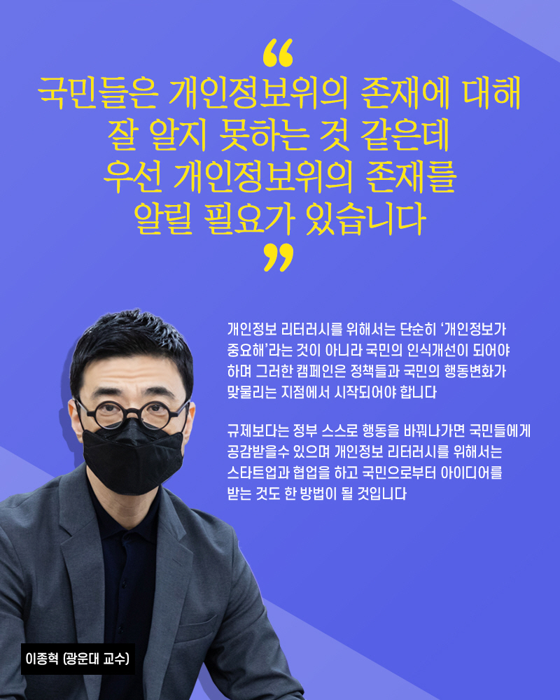 이종혁(광운대 교수) : 국민들은 개인정보위의 존재에 대해 잘 알지 못하는 것 같은데 우선 개인정보위의 존재를 알릴 필요가 있습니다 개인정보 리터러시를 위해서는 단순히 개인정보가 중요해라는 것이 아니라 국민의 인식개선이 되어야하며 그러한 캠페인은 정책들과 국민의 행동변화가 맞물리는 지점에서 시작되어야 합니다 규제보다는 정부 스스로 행동을 바꿔나가면 국민들에게 공감받을수 있으며 개인정보 리터러시를 위해서는 스타트업과 협업을 하고 국민으로부터 아이디어를 받는 것도 한 방법이 될 것입니다