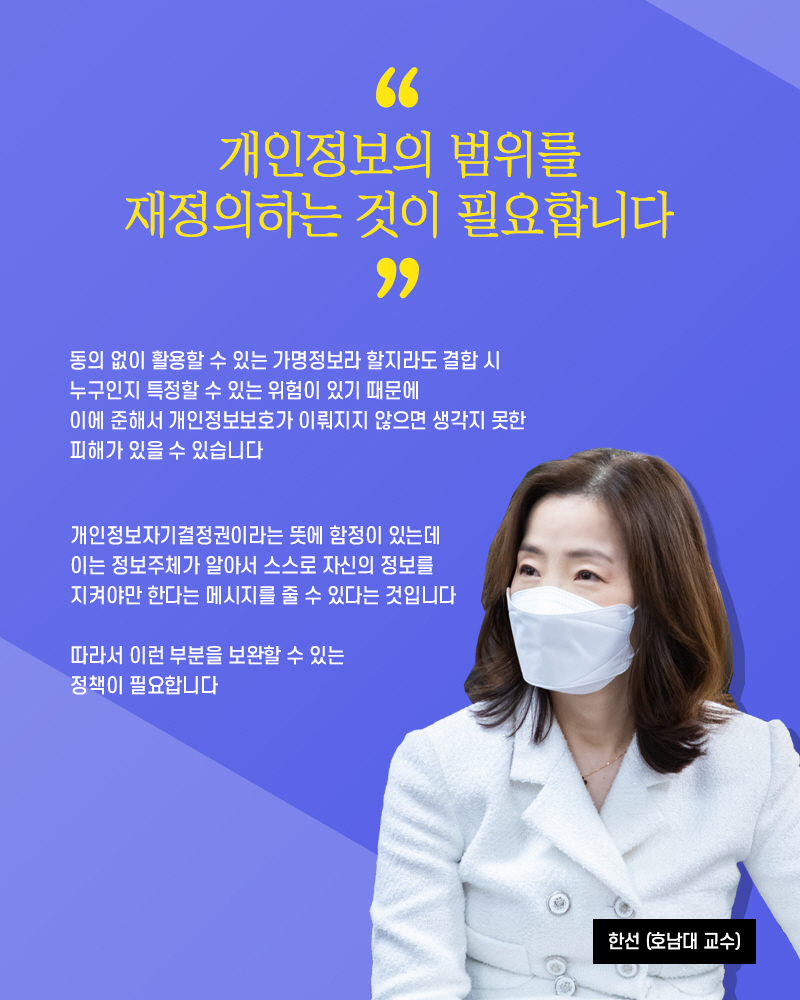 한선(호남대 교수) : 개인정보의 범위를 재정의하는 것이 필요합니다 동의 없이 활용할 수 있는 가명정보라 할지라도 결합 시 누구인지 특정할 수 있는 위험이 있기 때문에 이에 준해서 개인정보보호가 이뤄지지 않으면 생각지 못한 피해가 있을 수 있습니다 개인정보자기결정권이라는 뜻에 함정이 있는데 이는 정보주체가 알아서 스스로 자신의 정보를 지켜야만한다는 메시지를 줄 수 있다는 것입니다 따라서 이런 부분을 보완할 수 있는 정책이 필요합니다