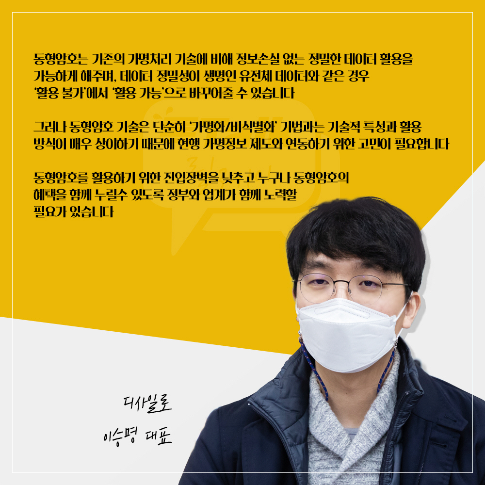 디사일로 이승명 대표 : 동형암호는 기존의 가명처리 기술에 비해 정보손실 없는 정밀한 데이터 활용을 가능하게 해주며, 데이터 정밀성이 생명인 유전체 데이터와 같은 경우 활용 불가에서 활용 가능으로 바꾸어줄 수 있습니다 그러나 동형암호 기술은 단순히 가명화/비식별화 기법과는 기술적 특성과 활용 방식이 매우 상이하기 때문에 현행 가명정보 제도와 연동하기 위한 고민이 필요합니다 동형암호를 활용하기 위한 진입장벽을 낮추고 누구나 동형암호의 혜택을 함께 누릴 수 있도록 정부와 업계가 함께 노력할 필요가 있습니다