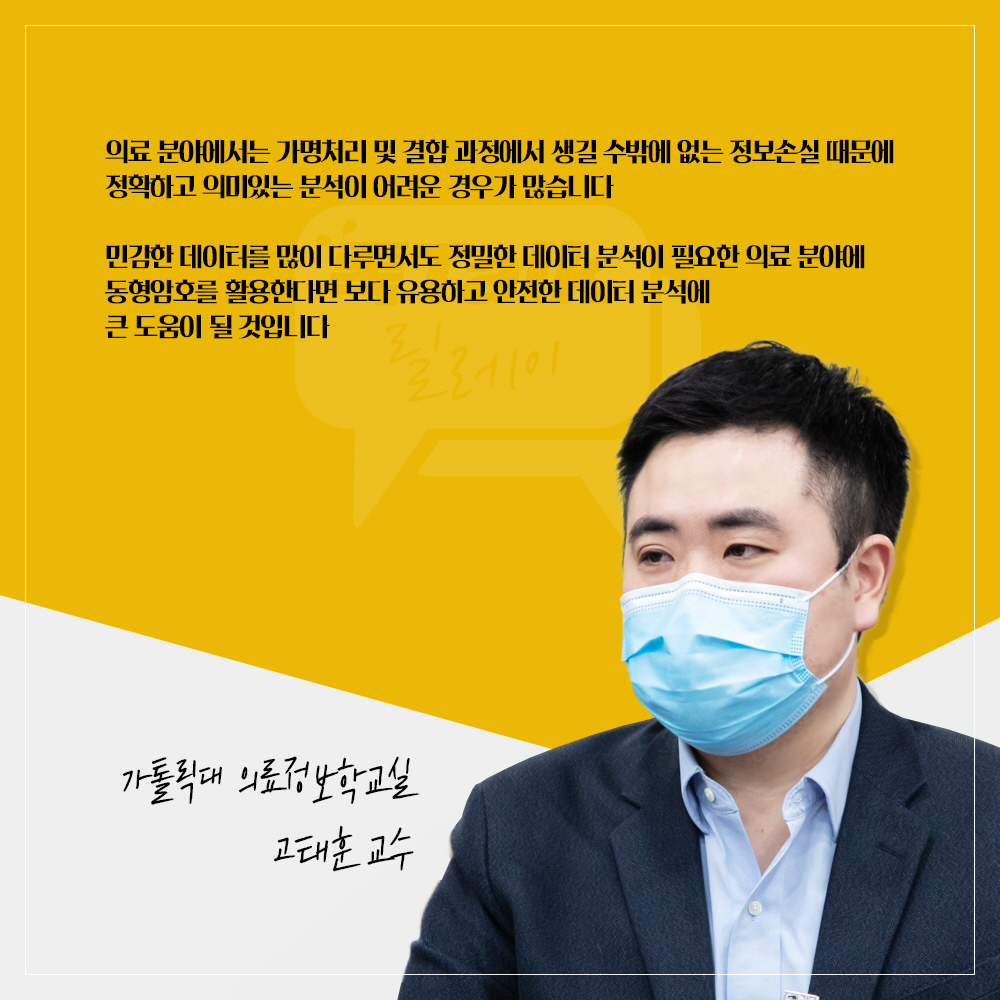 가톨릭대 의료정보학교실 고태훈 교수 : 의료 분야에서는 가명처리 및 결합 과정에서 생길 수밖에 없는 정보손실 때문에 정확하고 의미있는 분석이 어려운 경우가 많습니다 민감한 데이터를 많이 다루면서도 정밀한 데이터 분석이 필요한 의료 분야에 동형암호를 활용한다면 보다 유용하고 안전한 데이터 분석에 큰 도움이 될 것입니다