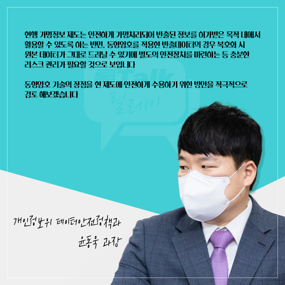 개인정보위 데이터안전정책과 윤동욱 과장 : 현행 가명정보 제도는 안전하게 가명처리되어 반출된 정보를 허가받은 목적 내에서 활용할 수 있도록 하는 반면, 동형암호를 적용한 반출데이터의 경우 복호화시 원본 데이터가 그대로 드러날 수 있기에 별도의 안전장치를 마련하는 등 충분한 리스크 관리가 필요할 것으로 보입니다 동형암호 기술의 장점을 현 제도에 안전하게 수용하기 위한 방안을 적극적으로 검토 해보겠습니다