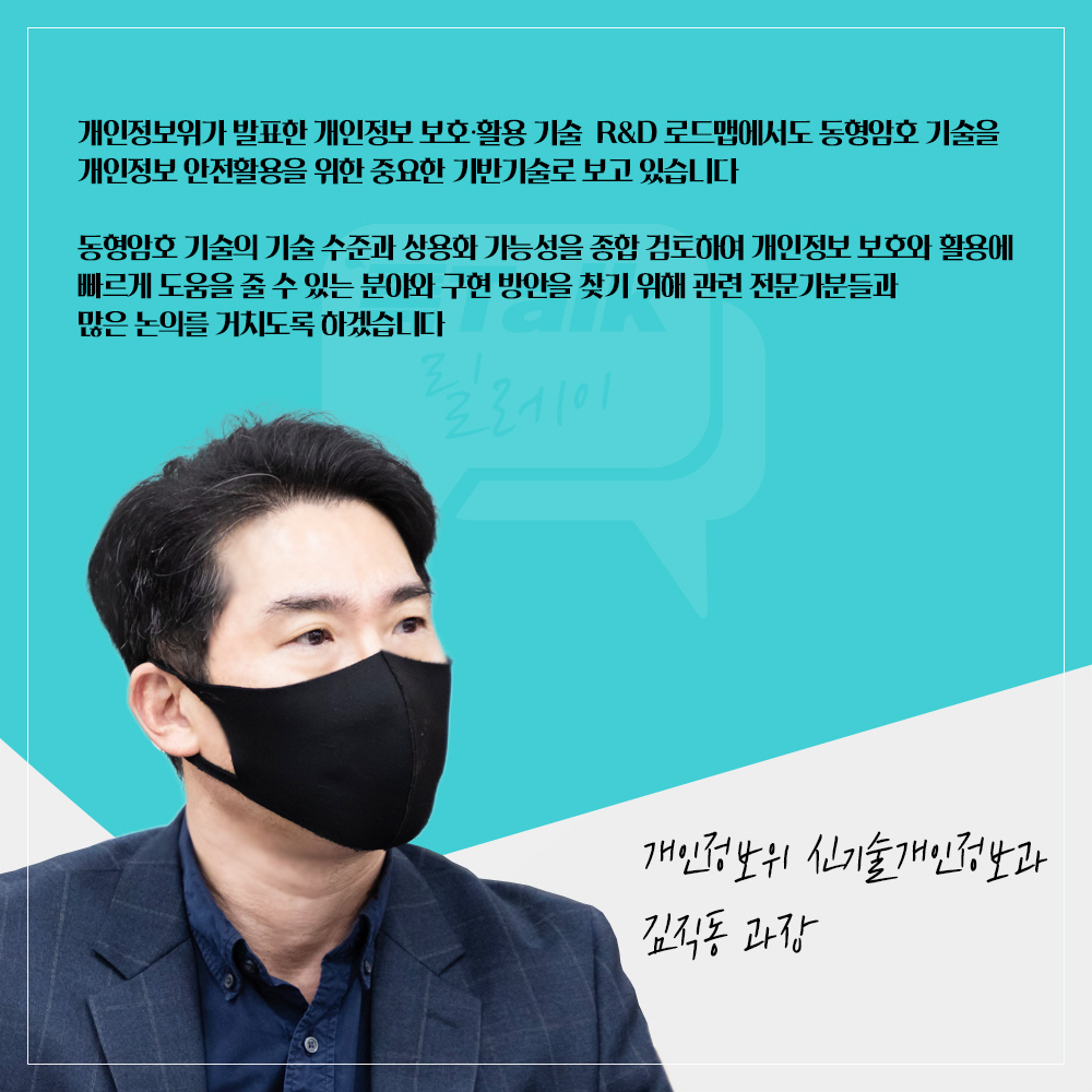 개인정보위 신기술개인정보과 김직동 과장 : 개인정보위가 발표한 개인정보 보호·활용 기술 R&D 로드맵에서도 동형암호 기술을 개인정보 안전활용을 위한 중요한 기반기술로 보고 있습니다 동형암호 기술의 기술 수준과 상용화 가능성을 종합 검토하여 개인정보 보호와 활용에 빠르게 도움을 줄 수 있는 분야와 구현 방안을 찾기 위해 관련 전문가분들과 많은 논의를 거치도록 하겠습니다