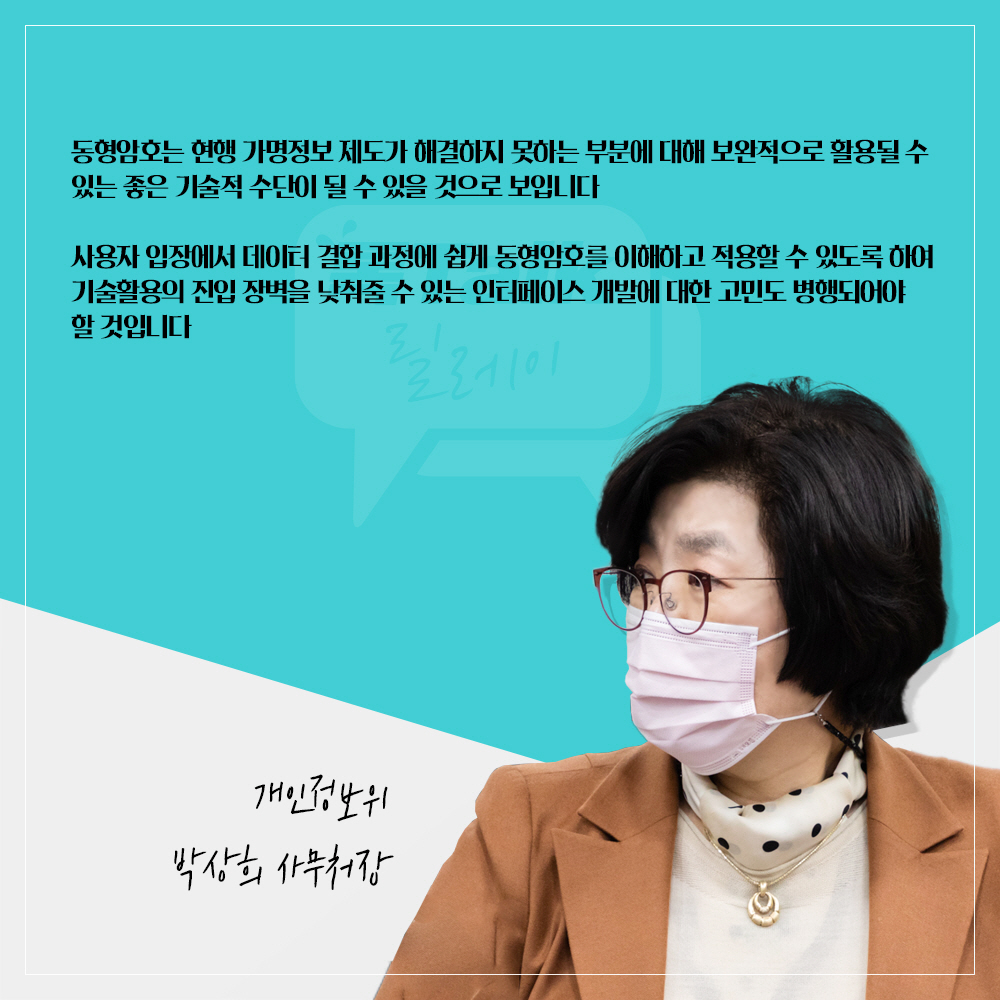 개인정보위 박상희 사무처장 : 동형암호는 현행 가명정보 제도가 해결하지 못하는 부분에 대해 보완적으로 활용될 수 있는 좋은 기술적 수단이 될 수 있을 것으로 보입니다 사용자 입장에서 데이터 결합 과정에 쉽게 동형암호를 이해하고 적용할 수 있도록 하여 기술활용의 진입 장벽을 낮춰줄 수 있는 인터페이스 개발에 대한 고민도 병행되어야 할 것입니다