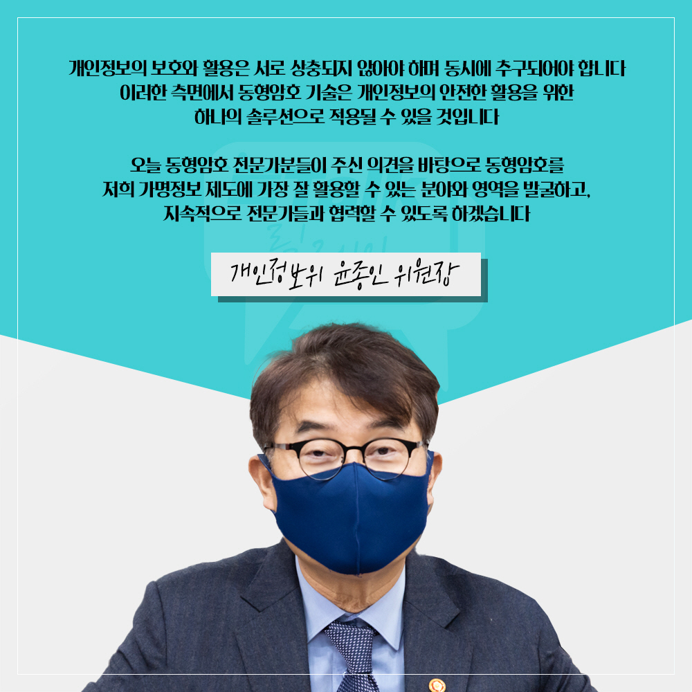 개인정보위 윤종인 위원장 : 개인정보의 보호와 활용은 서로 상충되지 않아야 하며 동시에 추구되어야 합니다 이러한 측면에서 동형암호 기술은 개인정보의 안전한 활용을 위한 하나의 솔루션으로 적용될 수 있을 것입니다 오늘 동형암호 전문가분들이 주신 의견을 바탕으로 동형암호를 저희 가명정보 제도에 가장 잘 활용할 수 있는 분야와 영역을 발굴하고, 지속적으로 전문가들과 협력할 수 있도록 하겠습니다