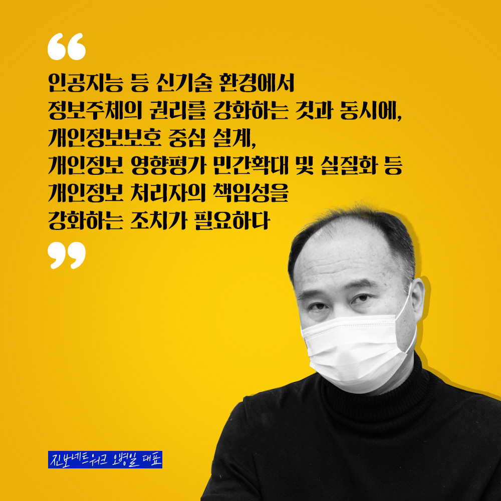 진보네트워크 오병일 대표 : 인공지능 등 신기술 환경에서 정보주체의 권리를 강화하는 것과 동시에, 개인정보보호 중심 설계, 개인정보 영향평가 민간확대 및 실질화 등 개인정보 처리자의 책임성을 강화하는 조치가 필요하다