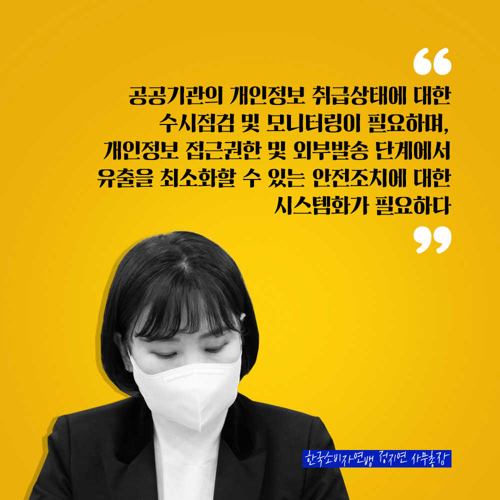 한국소비자연맹 정지연 사무총장 : 공공기관의 개인정보 취급상태에 대한 수시점검 및 모니터링이 필요하며, 개인정보 접근권한 및 외부발송 단계에서 유출을 최소화할 수 있는 안전조치에 대한 시스템화가 필요하다