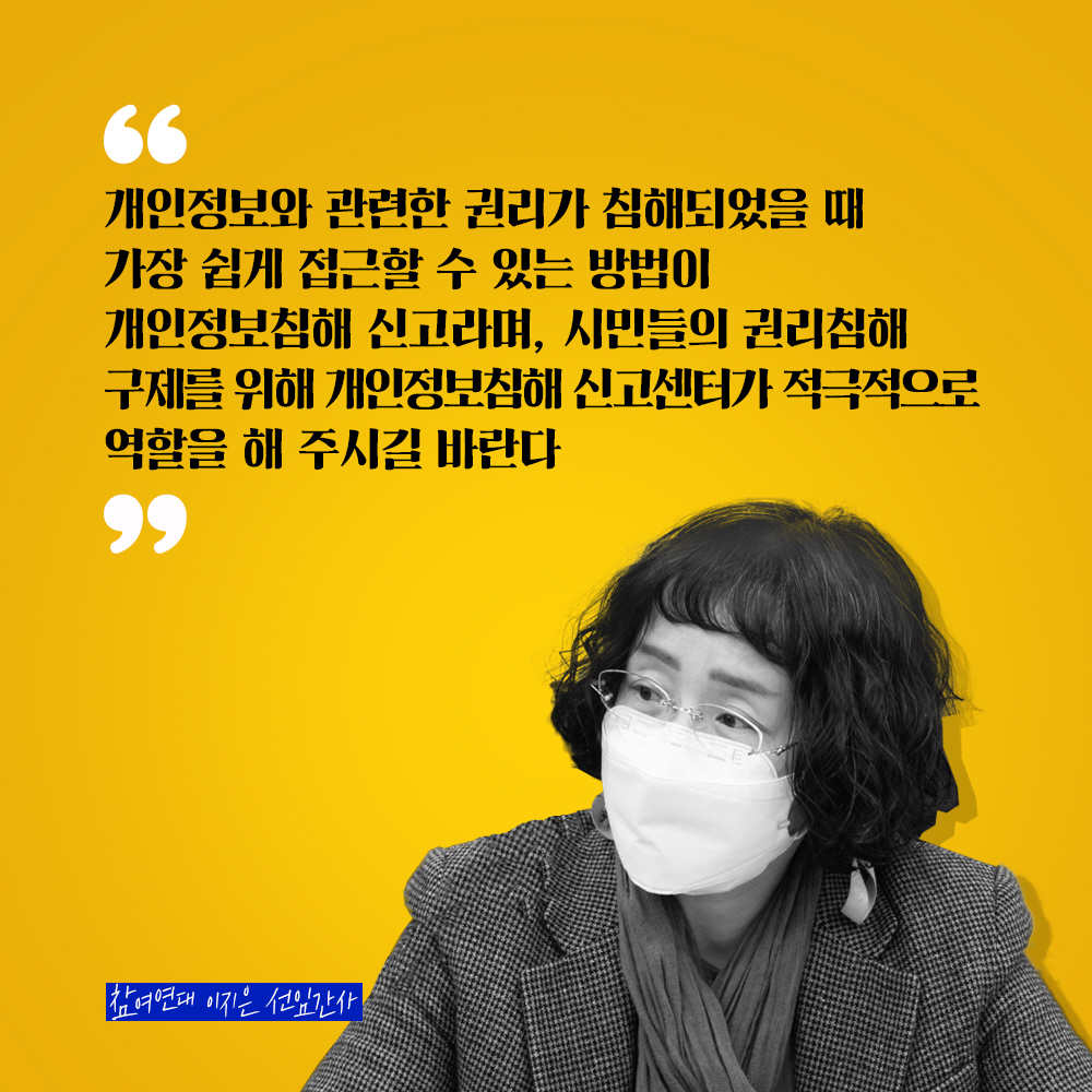참여연대 이지은 선임간사 : 개인정보와 관련된 권리가 침해되었을 때 가장 쉽게 접근할 수 있는 방법이 개인정보침해 신고라며, 시민들의 권리침해 구제를 위해 개인정보침해 신고센터가 적극적으로 역할을 해 주시길 바란다