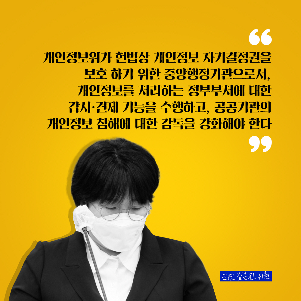민변 김은진 위원 : 개인정보위가 헌법상 개인정보 자기결정권을 보호 하기 위한 중앙행정기관으로서, 개인정보를 처리하는 정부부처에 대한 감시·견제 기능을 수행하고, 공공기관의 개인정보 침해에 대한 감독을 강화해야 한다
