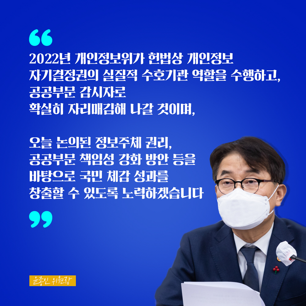 윤종인 위원장 : 2022년 개인정보위가 헌법상 개인정보 자기결정권의 실질적 수호기관 역할을 수행하고, 공공부문 감시자로 확실히 자리매김해 나갈 것이며, 오늘 논의된 정보주체 권리, 공공부문 책임성 강화 방안 등을 바탕으로 국민 체감 성과를 창출할 수 있도록 노력하겠습니다