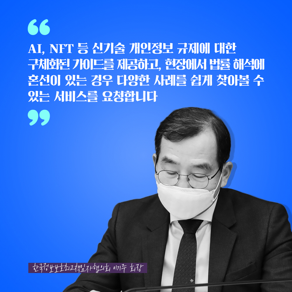 한국정보보호최고책임자협의회 이기주 회장 : AI, NFT 등 신기술 개인정보 규제에 대한 구체화된 가이드를 제공하고, 현장에서 법률 해석에 혼선이 있는 경우 다양한 사례를 쉽게 찾아볼 수 있는 서비스를 요청합니다