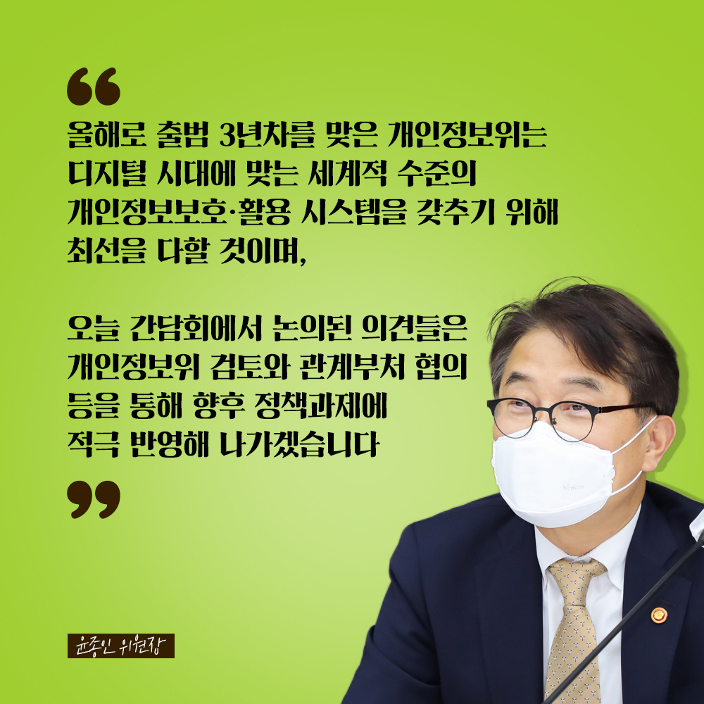 윤종인 위원장 : 올해로 출범 3년차를 맞은 개인정보위는 디지털 시대에 맞는 세계적 수준의 개인정보보호·활용 시스템을 갖추기 위해 최선을 다할 것이며, 오늘 간담회에서 논의된 의견들을 개인정보위 검토와 관계부처 협의 등을 통해 향후 정책과제에 적극 반영해 나가겠습니다