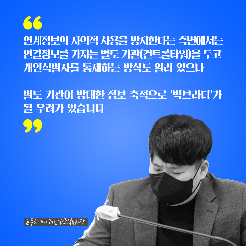 윤동욱 데이터안전정책과장 : 연계정보의 자의적 사용을 방지한다는 측면에서는 연결정보를 가지는 별도 기관(컨트롤타워)를 두고 개인식별자를 통제하는 방식도 일리 있으나 별도 기관이 방대한 정보 축적으로 빅브라더가 될 우려가 있습니다