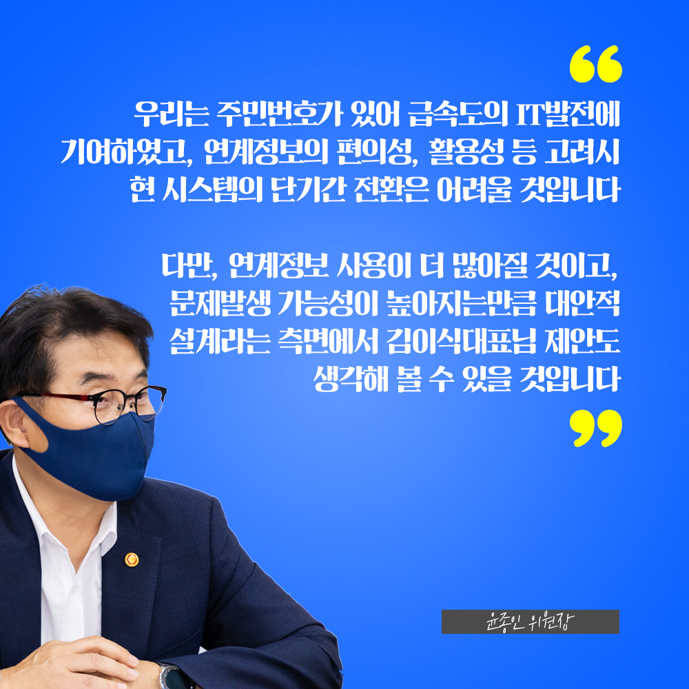 윤종인 위원장 : 우리는 주민번호가 있어 급속도의 IT발전에 기여하였고, 연계정보의 편의성, 활용성 등 고려시 현 시스템의 단기간 전환은 어려울 것입니다 다만, 연계정보 사용이 더 많아질 것이고, 문제발생 가능성이 높아지는만큼 대안적 설계라는 측면에서 김이식대표님 제안도 생각해 볼 수 있을 것입니다