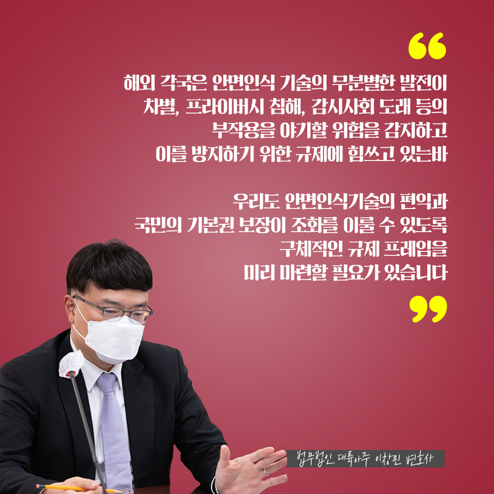 법무법인 대륙아주 이창민 변호사 : 해외 각국은 안면인식 기술의 무분별한 발전이 차별, 프라이버시 침해, 감시사회 도래 등의 부작용을 야기할 위험을 감지하고 이를 방지하기 위한 규제에 힘쓰고 있는바 우리도 안면인식기술의 편익과 국민의 기본권 보장이 조화를 이룰 수 있도록 구체적인 규제 프레임을 미리 마련할 필요가 있습니다