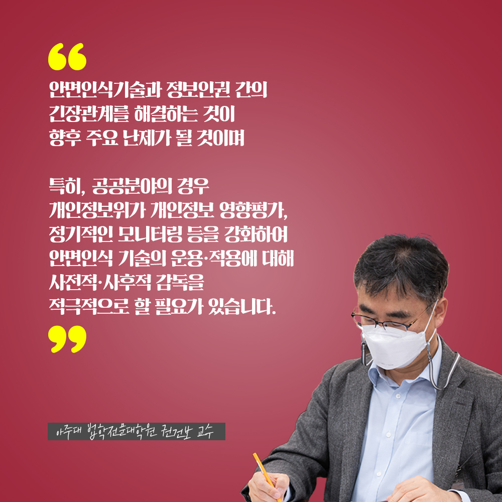 아주대 법학전문대학원 권건보 교수 : 안면인식기술과 정보인권 간의 긴장관계를 해결하는 것이 향후 주요 난제가 될 것이며 특히, 공공분야의 경우 개인정보위가 개인정보 영향평가, 정기적인 모니터링 등을 강화하여 안면인식 기술의 운용·적용에 대해 사전적·사후적 감독을 적극적으로 할 필요가 있습니다