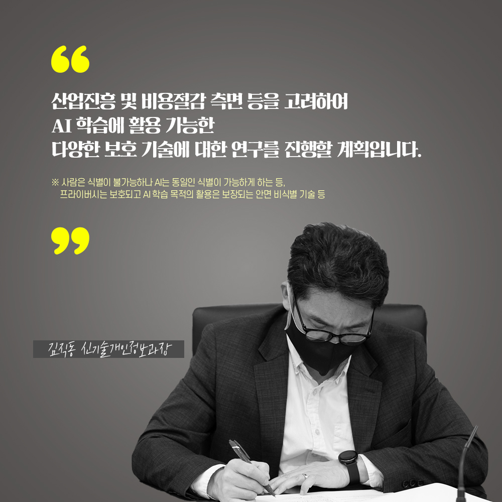 김직동 신기술개인정보과장 : 산업진흥 및 비용절감 측면 등을 고려하여 AI 학습에 활용 가능한 다양한 보호 기술에 대한 연구를 진행할 계획입니다. - 사람은 식별이 불가능하나 AI는 동일인 식별이 가능하게 하는 등, 프라이버시는 보호되고 AI학습 목적의 활용은 보장하는 안면 비식별 기술 등