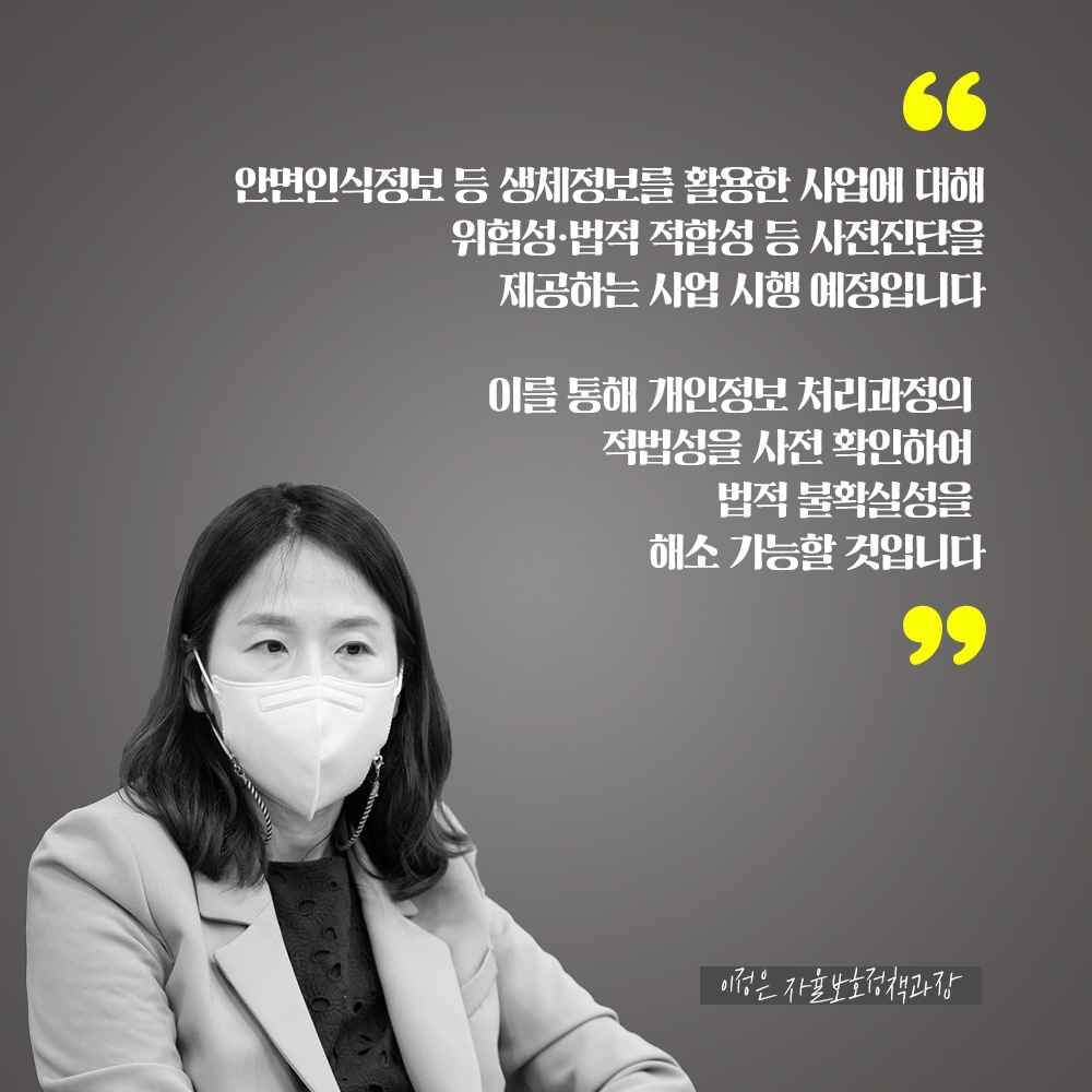 이정은 자율보호정책과장 : 안면인식정보 등 생체정보를 활용한 사업에 대해 위험성·법적 적합성 등 사전진단을 제공하는 사업 시행 예정입니다 이를 통해 개인정보 처리과정의 적법성을 사전 확인하여 법적 불확실성을 해소 가능할 것입니다