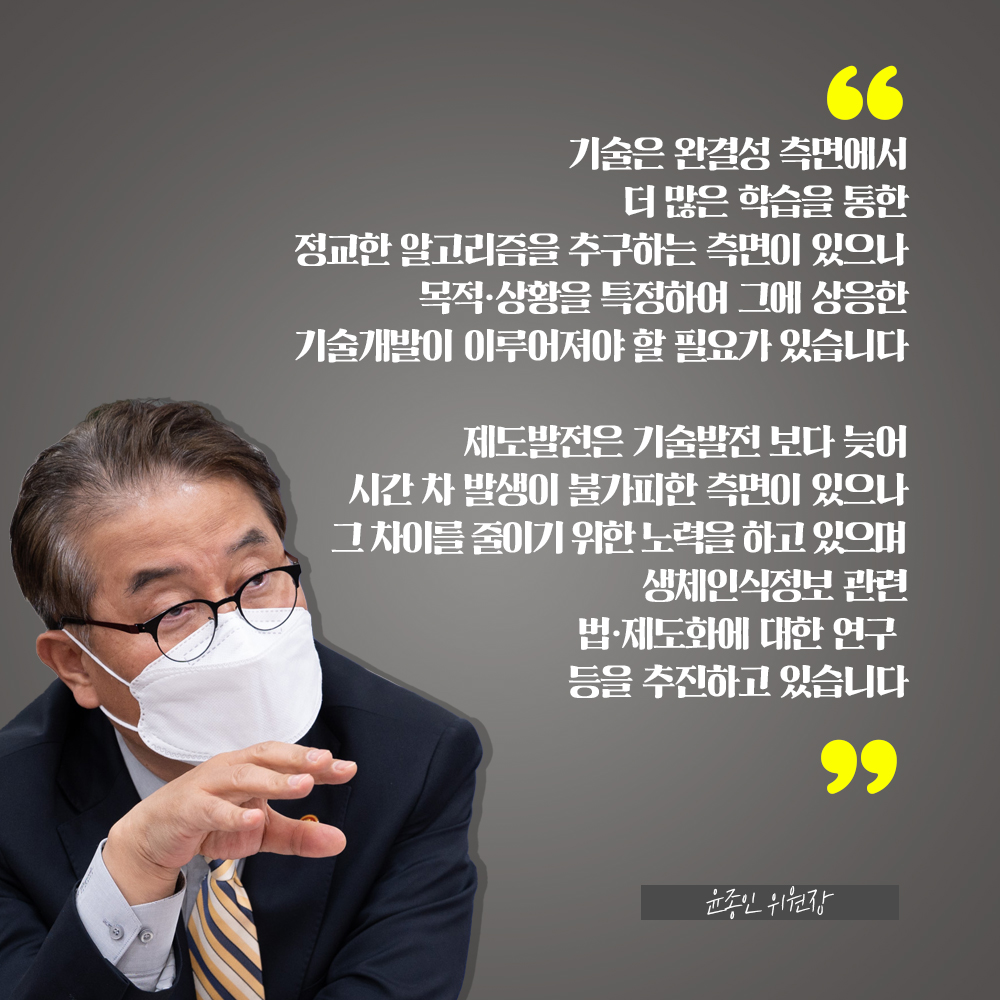 윤종인 위원장 : 기술은 완결성 측면에서 더 많은 학습을 통한 정교한 알고리즘을 추구하는 측면에 있으나 목적·상황을 특정하여 그에 상응한 기술개발이 이루어져야 할 필요가 있습니다 제도발전은 기술발전 보다 늦어 시간 차 발생이 불가피한 측면이 있으나 그 차이를 줄이기 위한 노력을 하고 있으며 생체인식정보 관련 법·제도화에 대한 연구 등을 추진하고 있습니다