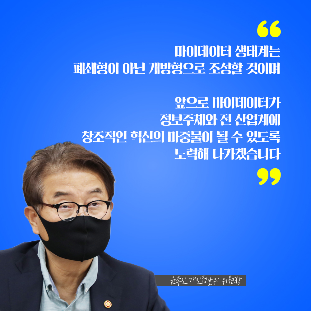 윤종인 개인정보위 위원장 : 마이데이터 생태계는 폐쇄형이 아닌 개방형으로 조성할 것이며 앞으로는 마이데이터가 정보주체와 전 산업계에 창조적인 혁신의 마중물이 될 수 있도록 노력해 나가겠습니다