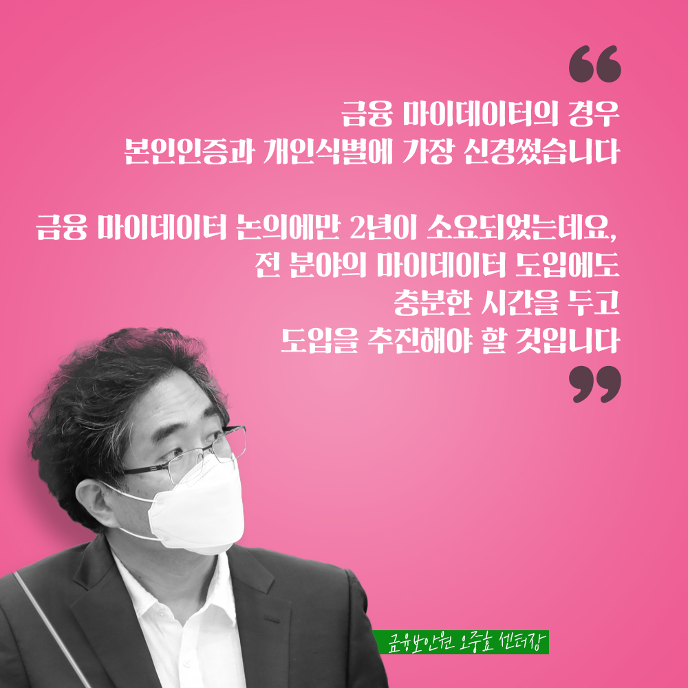 금융보안원 오중효 센터장 : 금융 마이데이터의 경우 본인인증과 개인식별에 가장 신경썼습니다 금융 마이데이터 논의에만 2년이 소요되었는데요, 전 분야의 마이데이터 도입에도 충분한 시간을 두고 도입을 추진해야 할 것입니다