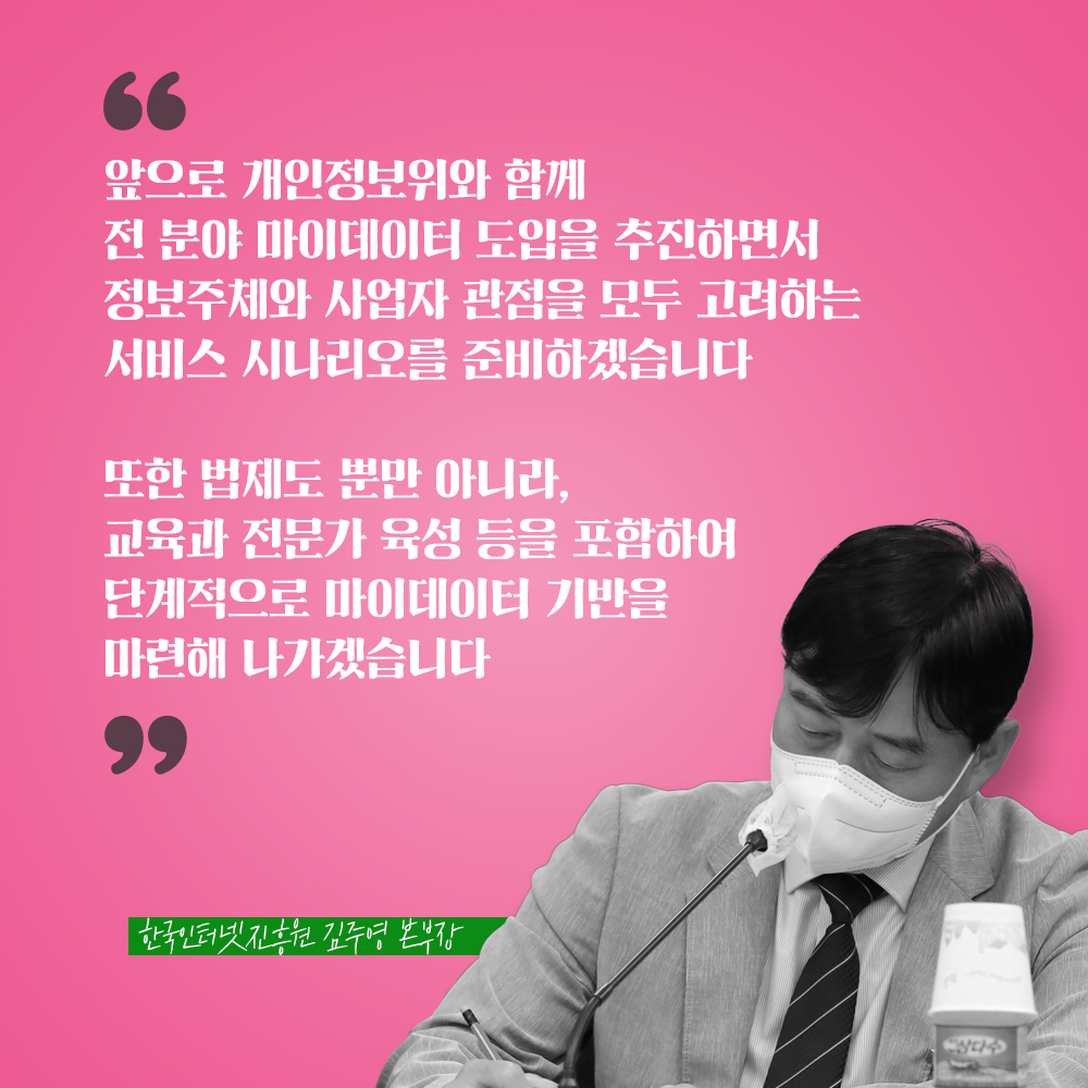 한국인터넷진흥원 김주영 본부장 : 앞으로 개인정보위와 함께 전 분야 마이데이터 도입을 추진하면서 정보주체와 사업자 관점을 모두 고려하는 서비스 시나리오를 준비하겠습니다 또한 법제도 뿐만 아니라 교육과 전문가 육성 등을 포함하여 단계적으로 마이데이터 기반을 마련해 나가겠습니다