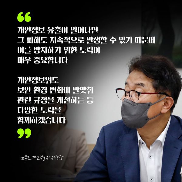 윤종인 개인정보위 위원장 : 개인정보 유출이 일어나면 그 피해도 지속적으로 발생할 수 있기 때문에 이를 방지하기 위한 노력이 매우 중요합니다 개인정보위도 보안 환경 변화에 발맞춰 관련 규정을 개선하는 등 다양한 노력을 함께하겠습니다