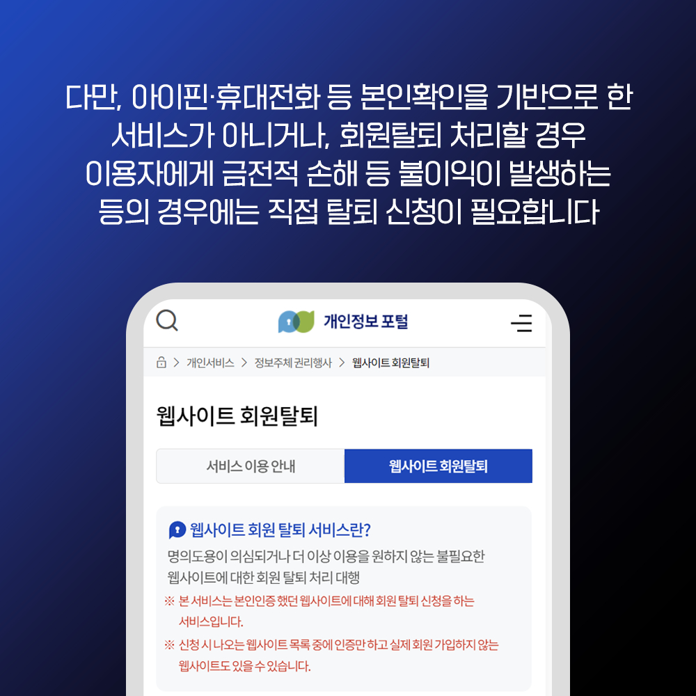다만, 아이핀·휴대전화 등 본인확인을 기반으로 한 서비스가 아니거나, 회원탈퇴 처리할 경우 이용자에게 금전적 손해 등 불이익이 발생하는 등의 경우에는 직접 탈퇴 신청이 필요합니다 개인정보포털 >개인서비스 > 정보주체 권리행사> 웹사이트 회원탈퇴 웹사이트 회원탈퇴 서비스이용안내 웹사이트 회원탈퇴 = 웹사이트 회원탈퇴 서비스란? 명의도용이 의심되거나 더 이상 이용을 원하지 않는 불필요한 웹사이트에 대한 회원 탈퇴처리 대행 ※ 본 서비스는 본인인증했던 웹사이트에 대해 회원탈퇴 신청을 하는 서비스입니다. ※ 신청시 나오는 웹사이트 목록중에 인증만하고 실제 회원가입하지 않는 웹사이트도 있을수 있습니다.